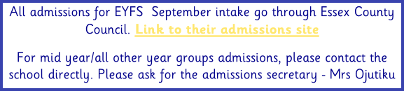 All admissions for EYFS  September intake go through Essex County Council. Link to their admissions site  For mid year/all other year groups admissions, please contact the school directly. Please ask for the admissions secretary - Mrs Ojutiku